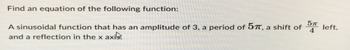 Find an equation of the following function:
5п
4
A sinusoidal function that has an amplitude of 3, a period of 57, a shift of 57 left,
and a reflection in the x axir.