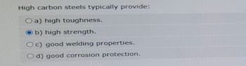 High carbon steels typically provide:
O a) high toughness.
O b) high strength.
c) good welding properties.
d) good corrosion protection.