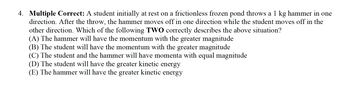 4. Multiple Correct: A student initially at rest on a frictionless frozen pond throws a 1 kg hammer in one
direction. After the throw, the hammer moves off in one direction while the student moves off in the
other direction. Which of the following TWO correctly describes the above situation?
(A) The hammer will have the momentum with the greater magnitude
(B) The student will have the momentum with the greater magnitude
(C) The student and the hammer will have momenta with equal magnitude
(D) The student will have the greater kinetic energy
(E) The hammer will have the greater kinetic energy