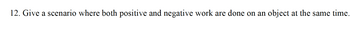 12. Give a scenario where both positive and negative work are done on an object at the same time.