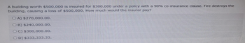 A building worth $500,000 is insured for $300,000 under a policy with a 90% co-insurance clause. Fire destroys the
building, causing a loss of $500,000. How much would the insurer pay?
OA) $270,000.00.
OB) $240,000.00.
OC) $300,000.00.
OD) $333,333.33.