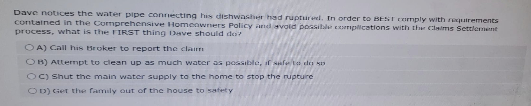 Dave notices the water pipe connecting his dishwasher had ruptured. In order to BEST comply with requirements
contained in the Comprehensive Homeowners Policy and avoid possible complications with the Claims Settlement
process, what is the FIRST thing Dave should do?
OA) Call his Broker to report the claim
OB) Attempt to clean up as much water as possible, if safe to do so
OC) Shut the main water supply to the home to stop the rupture
OD) Get the family out of the house to safety