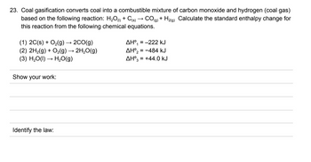 23. Coal gasification converts coal into a combustible mixture of carbon monoxide and hydrogen (coal gas)
based on the following reaction: H₂O(1) + C(s) CO(g) + H₂(g) Calculate the standard enthalpy change for
this reaction from the following chemical equations.
(1) 2C(s) + O₂(g) → 2CO(g)
(2) 2H₂(g) + O₂(g) → 2H₂O(g)
(3) H₂O(l) → H₂O(g)
Show your work:
Identify the law:
AH⁰₁= -222 kJ
AH°2 = -484 KJ
AH⁰3 = +44.0 kJ