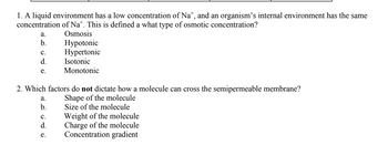 1. A liquid environment has a low concentration of Na*, and an organism's internal environment has the same
concentration of Nat. This is defined a what type of osmotic concentration?
Osmosis
a.
b.
C.
d.
e.
2. Which factors do not dictate how a molecule can cross the semipermeable membrane?
Shape of the molecule
Size of the molecule
Weight of the molecule
Charge of the molecule
Concentration gradient
a.
b.
Hypotonic
Hypertonic
Isotonic
Monotonic
C.
d.
e.