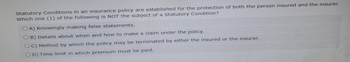 Statutory Conditions in an insurance policy are established for the protection of both the person insured and the insurer.
Which one (1) of the following is NOT the subject of a Statutory Condition?
OA) Knowingly making false statements.
OB) Details about when and how to make a claim under the policy.
OC) Method by which the policy may be terminated by either the insured or the insurer.
OD) Time limit in which premium must be paid.