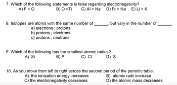 7. Which of the following statements is false regarding electronegativity?
A) F > O
B) O >Ti
C) AI > Na D) Fr > Na E) Li > K
8. Isotopes are atoms with the same number of
a) electrons ; protons
b) protons ; electrons
c) protons ; neutrons
but vary in the number of
9. Which of the following has the smallest atomic radius?
A) Si
B) P
C) CI
D) S
10. As you move from left to right across the second period of the periodic table:
A) the ionization energy increases
B) atomic radii increase
C) the electronegativity decreases
D) the atomic mass decreases