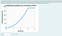 A student went to Wonderland, where they lined up for the Leviathan roller coaster. After waiting 2 hours in the lineup, the student finally got into the cart, and rode off or
the ride. At the highest point in the ride, the student's cell phone fell out of their jeans pocket. The cellphone's location is plotted for 4 seconds, where positive direction
is the direction towards the ground, and origin is at the jeans pocket. From the graph, estimate the instantaneous velocity at time t = 2s.
a cellphone's position as a function of time
100
80
60
40
1
2
3
4
time (s)
Answer:
m/s Om Om/s^2
displacement (m)
20
