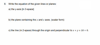 8. Write the equation of the given lines or planes:
a) the y-axis [in 3-space]
b) the plane containing the x and z axes. (scalar form)
c) the line (in 2-space) through the origin and perpendicular to x + y + 10 = 0.