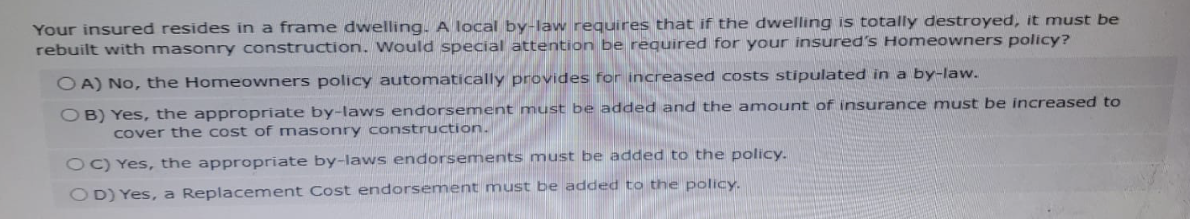 Your insured resides in a frame dwelling. A local by-law requires that if the dwelling is totally destroyed, it must be
rebuilt with masonry construction. Would special attention be required for your insured's Homeowners policy?
OA) No, the Homeowners policy automatically provides for increased costs stipulated in a by-law.
OB) Yes, the appropriate by-laws endorsement must be added and the amount of insurance must be increased to
cover the cost of masonry construction.
OC) Yes, the appropriate by-laws endorsements must be added to the policy.
OD) Yes, a Replacement Cost endorsement must be added to the policy.