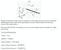 Pu
Wings at supersonic flows can be modeled as a flat plate that have constant pressure
distributions across their chord. Ignoring any viscous effects determine the drag
force of the wing section.
Round to the full N/m and make sure you use the standard sign convention (i.e. right
hand rule).
Use the following data
chord = 1.5 m
epsilon = 5 degree
angle of attack = 20.0 alpha
upper surface pressure = 60,000 Pa
lower surface pressure = 150,000 Pa
