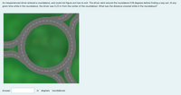 An inexperienced driver entered a roundabout, and could not figure out how to exit. The driver went around the roundabout 516 degrees before finding a way out. At any
given time while in the roundabout, the driver was 5.23 m from the center of the roundabout. What was the distance covered while in the roundabout?
Answer:
m odegrees Oroundabouts
