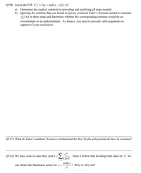 Q3M) Given the IVP xy'+2xy = cosh x, y(1)=0:
a) Determine the explicit solution by providing and justifying all steps needed.
b) Ignoring the solution that you found in part a), construct Euler's formula needed to estimate
y(1.6) in three steps and determine whether the corresponding estimate would be an
overestimate or an underestimate. As always, you need to provide valid arguments in
support of your conclusion.
Q3T1) What do Euler's method, Newton's method and the first Taylor polynomial all have in common?
2n
Q3T2) We have seen in class that cosh x =
Does it follow that dividing both sides by x' we
(2n)!
n=0
cosh x
can obtain the Maclaurin series for y =
-? Why or why not?
x²
