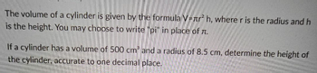 The volume of a cylinder is given by the formula V=nr² h, where r is the radius and h
is the height. You may choose to write "pi" in place of л.
If a cylinder has a volume of 500 cm³ and a radius of 8.5 cm, determine the height of
the cylinder, accurate to one decimal place.