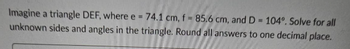 Imagine a triangle DEF, where e = 74.1 cm, f = 85.6 cm, and D= 104°. Solve for all
unknown sides and angles in the triangle. Round all answers to one decimal place.