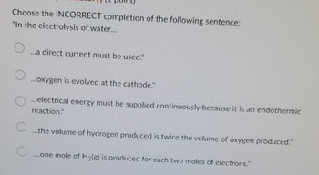 Choose the INCORRECT completion of the following sentence:
"In the electrolysis of water...
O
O
...a direct current must be used."
...oxygen is evolved at the cathode."
...electrical energy must be supplied continuously because it is an endothermic
reaction."
...the volume of hydrogen produced is twice the volume of oxygen produced."
....one mole of H₂(g) is produced for each two moles of electrons."