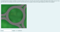 An inexperienced driver entered a roundabout, and could not figure out how to exit. The driver went around the roundabout 975 degrees before finding a way out. At any
given time while in the roundabout, the driver was 9.67 m from the center of the roundabout. What was the angular displacement while in the roundabout?
Answer:
degrees Om Oroundabouts
