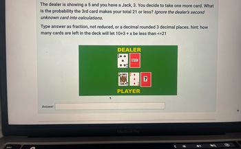 esc
The dealer is showing a 5 and you have a Jack, 3. You decide to take one more card. What
is the probability the 3rd card makes your total 21 or less? Ignore the dealer's second
unknown card into calculations.
Type answer as fraction, not reduced, or a decimal rounded 3 decimal places. hint: how
many cards are left in the deck will let 10+3 + x be less than <=21
Answer:
DEALER
*
Ignore
PLAYER
MacBook Pro
(