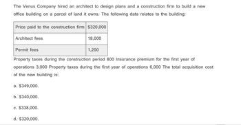 The Venus Company hired an architect to design plans and a construction firm to build a new
office building on a parcel of land it owns. The following data relates to the building:
Price paid to the construction firm $320,000
Architect fees
18,000
1,200
Permit fees
Property taxes during the construction period 800 Insurance premium for the first year of
operations 3,000 Property taxes during the first year of operations 6,000 The total acquisition cost
of the new building is:
a. $349,000.
b. $340,000.
c. $338,000.
d. $320,000.