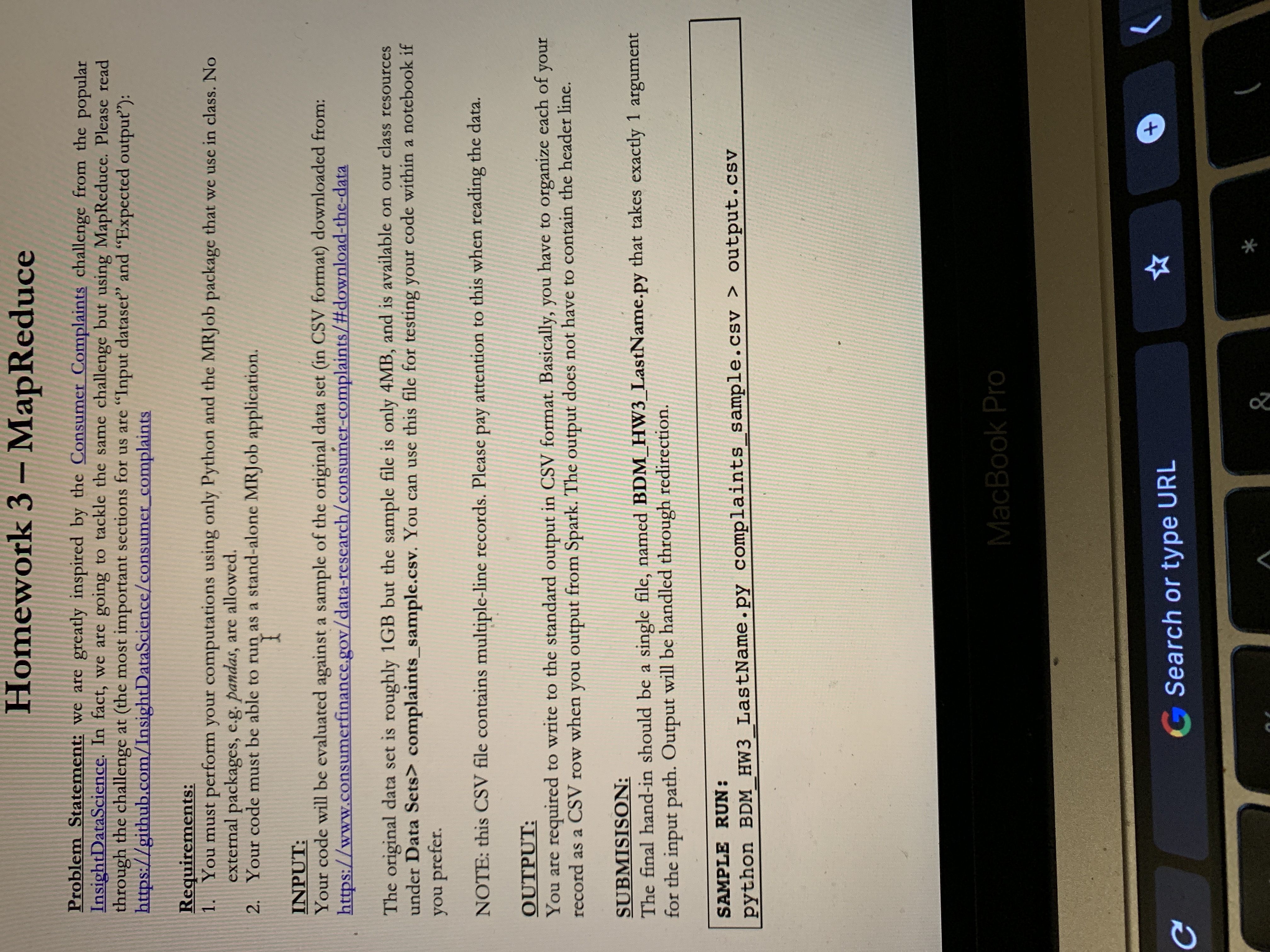 # Homework 3 – MapReduce

## Problem Statement:
We are greatly inspired by the [Consumer Complaints](https://github.com/InsightDataScience/consumer_complaints) challenge from the popular InsightDataScience. In fact, we are going to tackle the same challenge but using MapReduce. Please read through the challenge (the most important sections for us are “Input dataset” and “Expected output").

## Requirements:
1. You must perform your computations using only Python and the MRJob package that we use in class. No external packages, e.g. pandas, are allowed.
2. Your code must be able to run as a stand-alone MRJob application.

## INPUT:
Your code will be evaluated against a sample of the original data set (in CSV format) downloaded from: [https://www.consumerfinance.gov/data-research/consumer-complaints/#download-the-data](https://www.consumerfinance.gov/data-research/consumer-complaints/#download-the-data)

The original data set is roughly 1GB but the sample file is only 4MB, and is available on our class resources under Data Sets > complaints_sample.csv. You can use this file for testing your code within a notebook if you prefer.

**NOTE:** This CSV file contains multiple-line records. Please pay attention to this when reading the data.

## OUTPUT:
You are required to write to the standard output in CSV format. Basically, you have to organize each of your records as a CSV row when you output from Spark. The output does not have to contain the header line.

## SUBMISSION:
The final hand-in should be a single file, named `BDM_HW3_LastName.py` that takes exactly 1 argument for the input path. Output will be handled through redirection.

## SAMPLE RUN:
```
python BDM_HW3_LastName.py complaints_sample.csv > output.csv
```

