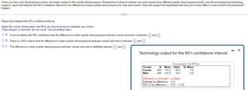 **Understanding and Interpreting the 95% Confidence Interval for Blood Pressure Differences Between Genders**

When you have your blood pressure taken, the larger number is the systolic blood pressure. Researchers examined whether there are differences in systolic blood pressure levels between men and women. Using the provided technology output, we will report and interpret the 95% confidence interval for the difference in mean systolic blood pressure for men and women. Further, we will determine if these findings support the hypothesis that men and women differ in mean systolic blood pressure.

### Reporting and Interpreting the 95% Confidence Interval

Based on the given information and the technology output, select the correct interpretation of the confidence interval from the options provided.

#### Options:
- **A.** It can be stated with 95% confidence that the difference in mean systolic blood pressure between women and men is between \_\_\_\_ and \_\_\_\_.
- **B.** There is a 95% chance that the difference in mean systolic blood pressure between women and men is between \_\_\_\_ and \_\_\_\_.
- **C.** The difference in mean systolic blood pressure between women and men is definitely between \_\_\_\_ and \_\_\_\_.

### Technology Output for the 95% Confidence Interval

#### Output Table
- **Gender:** Female, Male
- **N (Sample Size):** Female = 405, Male = 406
- **Mean (Average Systolic Blood Pressure):** Female = 115.2, Male = 121.6
- **StDev (Standard Deviation):** Female = 20.3, Male = 18.4
- **SE Mean (Standard Error of Mean):** Female = 1.0, Male = 0.9

#### Key Findings:
- **Difference (μFemale - μMale):** -6.4
- **95% CI for Difference:** (-9.07, -3.73)

### Answer Completion
From the 95% confidence interval provided (-9.07, -3.73), we see that with 95% confidence, the true difference in mean systolic blood pressure (Female - Male) lies between -9.07 and -3.73. Therefore, the correct choice would be:

**Option A: It can be stated with 95% confidence that the difference in mean systolic blood