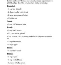 Laila is a 25 years’ female and her daily energy requirements is
2000 Kcal per day. This is her dietary intake for one day:
Breakfast:
- 1 cup low fat milk
- 2 slices regular white bread
- 2 table spoon peanut butter
- 1 boiled egg
Snack:
- 1 cup 100% orange juice
Lunch:
- 1 cup leafy lettuce
- 1/2 cup cooked spinach
- 3 oz. cooked chicken breast cooked with 10 grams vegetable
oil
- 2 cups brown rice
- 1 large apple
Snack:
- 1 scoop ice-cream
Dinner:
- 1 cup yogurt
- 1 cup cooked beans
- 6 pieces of baby carrots
