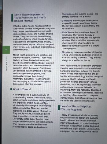 THEORY AT A GLANCE
Why Is Theory Important to
Health Promotion and Health
Behavior Practice?
Effective public health, health promotion,
and chronic disease management programs
help people maintain and improve health,
reduce disease risks, and manage chronic
illness. They can improve the well-being
and self-sufficiency of individuals, families,
organizations, and communities. Usually,
such successes require behavior change at
many levels, (e.g., individual, organizational,
and community).
Not all health programs and initiatives are
equally successful, however. Those most
likely to achieve desired outcomes are
based on a clear understanding of targeted
health behaviors, and the environmental
context in which they occur. Practitioners
use strategic planning models to develop
and manage these programs, and
continually improve them through
meaningful evaluation. Health behavior
theory can play a critical role throughout
the program planning process.
What Is Theory?
A theory presents a systematic way of
understanding events or situations. It is a
set of concepts, definitions, and propositions
that explain or predict these events or
situations by illustrating the relationships
between variables. Theories must be
applicable to a broad variety of situations.
They are, by nature, abstract, and don't
have a specified content or topic area.
Like empty coffee cups, theories have
shapes and boundaries, but nothing inside.
They become useful when filled with
practical topics, goals, and problems.
• Concepts are the building blocks-the
primary elements of a theory.
•Constructs are concepts developed or
adopted for use in a particular theory.
The key concepts of a given theory are
its constructs.
• Variables are the operational forms of
constructs. They define the way a
construct is to be measured in a specific
situation. Match variables to constructs
when identifying what needs to be
assessed during evaluation of a theory-
driven program.
Models may draw on a number of theories
to help understand a particular problem in
a certain setting or context. They are not
always as specified as theory.
Most health behavior and health promotion
theories were adapted from the social and
behavioral sciences, but applying them to
health issues often requires that one be
familiar with epidemiology and the biological
sciences. Health behavior and health
promotion theories draw upon various
disciplines, such as psychology, sociology,
anthropology, consumer behavior, and
marketing. Many are not highly developed
or have not been rigorously tested. Because
of this, they often are called conceptual
frameworks or theoretical frameworks; here
the terms are used interchangeably.
How Can Theory Help Plan
Effective Programs?
Theory gives planners tools for moving
beyond intuition to design and evaluate
health behavior and health promotion
interventions based on understanding of
behavior. It helps them to step back and
consider the larger picture. Like an artist,
a program planner who grounds health