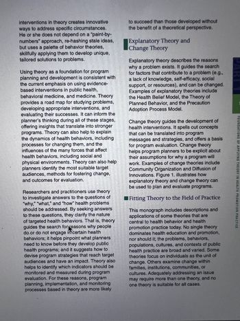 FOUNDATIONS OF APPLYING THEORY IN HEALTH PROMOTION PRACTICE
interventions in theory creates innovative
ways to address specific circumstances.
He or she does not depend on a "paint-by-
numbers" approach, re-hashing stale ideas,
but uses a palette of behavior theories,
skillfully applying them to develop unique,
tailored solutions to problems.
Using theory as a foundation for program
planning and development is consistent with
the current emphasis on using evidence-
based interventions in public health,
behavioral medicine, and medicine. Theory
provides a road map for studying problems,
developing appropriate interventions, and
evaluating their successes. It can inform the
planner's thinking during all of these stages,
offering insights that translate into stronger
programs. Theory can also help to explain
the dynamics of health behaviors, including
processes for changing them, and the
influences of the many forces that affect
health behaviors, including social and
physical environments. Theory can also help
planners identify the most suitable target
audiences, methods for fostering change,
and outcomes for evaluation.
Researchers and practitioners use theory
to investigate answers to the questions of
"why," "what," and "how" health problems
should be addressed. By seeking answers
to these questions, they clarify the nature
of targeted health behaviors. That is, theory
guides the search for reasons why people
do.or do not engage in certain health
behaviors; it helps pinpoint what planners
need to know before they develop public
health programs; and it suggests how to
devise program strategies that reach target
audiences and have an impact. Theory also
helps to identify which indicators should be
monitored and measured during program
evaluation. For these reasons, program
planning, implementation, and monitoring
processes based in theory are more likely
to succeed than those developed without
the benefit of a theoretical perspective.
Explanatory Theory and
Change Theory
Explanatory theory describes the reasons
why a problem exists. It guides the search
for factors that contribute to a problem (e.g.,
a lack of knowledge, self-efficacy, social
support, or resources), and can be changed.
Examples of explanatory theories include
the Health Belief Model, the Theory of
Planned Behavior, and the Precaution
Adoption Process Model.
Change theory guides the development of
health interventions. It spells out concepts
that can be translated into program
messages and strategies, and offers a basis
for program evaluation. Change theory
helps program planners to be explicit about
their assumptions for why a program will
work. Examples of change theories include
Community Organization and Diffusion of
Innovations. Figure 1. illustrates how
explanatory theory and change theory can
be used to plan and evaluate programs.
Fitting Theory to the Field of Practice
This monograph includes descriptions and
applications of some theories that are
central to health behavior and health
promotion practice today. No single theory
dominates health education and promotion,
nor should it; the problems, behaviors,
populations, cultures, and contexts of public
health practice are broad and varied. Some
theories focus on individuals as the unit of
change. Others examine change within
families, institutions, communities, or
cultures. Adequately addressing an issue
may require more than one theory, and no
one theory is suitable for all cases.