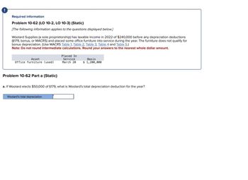 Required information
Problem 10-62 (LO 10-2, LO 10-3) (Static)
[The following information applies to the questions displayed below.]
Woolard Supplies (a sole proprietorship) has taxable income in 2022 of $240,000 before any depreciation deductions
(§179, bonus, or MACRS) and placed some office furniture into service during the year. The furniture does not qualify for
bonus depreciation. (Use MACRS Table 1, Table 2, Table 3, Table 4 and Table 5.)
Note: Do not round intermediate calculations. Round your answers to the nearest whole dollar amount.
Asset
Office furniture (used)
Problem 10-62 Part a (Static)
Placed In
Service
Basis
March 20 $ 1,200,000
a. If Woolard elects $50,000 of $179, what is Woolard's total depreciation deduction for the year?
Woolard's total depreciation