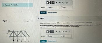 In (Figure 1), P = 1600 lb..
Figure
IN
3ft 3 ft 3 ft 3 ft-311--
P
P
P
1 of 1
P
P
FHE =
Submit
Part C
FDE =
μA
Submit
Value
Request Answer
Determine the force in member DE of the truss, and state if the member is in tension or compression.
Express your answer to three significant figures and include the appropriate units. Assume positive scalars for
members in tension and negative scalars for members in compression.
μA
Value
Units
Request Answer
?
Units
?