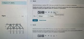 In (Figure 1), P = 1600 lb...
Figure
4 ft
B
-3 ft 3 ft
D
-
P P
<
C
E
3 ft 3 ft 3 ft-
--
--
P
P
1 of 1 Y
▼
▼
Part A
Determine the force in member HG of the truss, and state if the member is in tension or compression.
Express your answer to three significant figures and include the appropriate units. Assume positive scalars for
members in tension and negative scalars for members in compression.
FHG =
Submit
Part B
0
μA
Value
Request Answer
0
μA
Units
Determine the force in member HE of the truss, and state if the member is in tension or compression.
Express your answer to three significant figures and include the appropriate units. Assume positive scalars for
members in tension and negative scalars for members in compression.
→
and
?
keyboard shortcuts
?