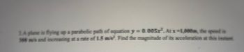 ### Problem 2: Determining the Magnitude of Acceleration of a Plane

A plane is flying along a parabolic path described by the equation \( y = 0.005x^2 \). At \( x = 1{,}000 \) meters, the speed of the plane is 300 meters per second (m/s) and this speed is increasing at a rate of 1.5 meters per second squared (m/s²). Determine the magnitude of the acceleration of the plane at this specific point.

For educational purposes, it's important to understand the breakdown of the problem:

1. **Path of the Plane**: The plane follows a parabolic trajectory given by the equation \( y = 0.005x^2 \).
2. **Speed**: The plane's speed at \( x = 1{,}000 \) meters is 300 m/s.
3. **Rate of Speed Increase**: The speed is increasing at 1.5 m/s².
4. **Objective**: To calculate the magnitude of the plane's acceleration (\( a \)) at the given \( x \) coordinate.

This type of problem often appears in physics and calculus courses and involves understanding motion along curves, differentiating functions, and applying kinematic principles.