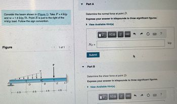 Consider the beam shown in (Figure 1). Take P = 4 kip
and w=1.9 kip/ft. Point E is just to the right of the
4-kip load. Follow the sign convention.
Figure
6 ft
D
6 ft
W
B
4 ft
E
1 of 1
4 ft
0
Part A
Determine the normal force at point D.
Express your answer in kilopounds to three significant figures.
►View Available Hint(s)
ND=
Submit
▼ Part B
ΠΕ ΑΣΦ
↓t
VE ΑΣΦΑ
vec
Determine the shear force at point D.
Express your answer in kilopounds to three significant figures.
►View Available Hint(s)
It vec
?
?
kip