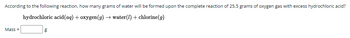 According to the following reaction, how many grams of water will be formed upon the complete reaction of 25.5 grams of oxygen gas with excess hydrochloric acid?
hydrochloric acid(aq) + oxygen (g) → water (1) + chlorine(g)
Mass=
g