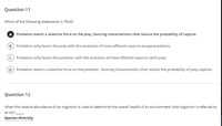 Question 11
Which of the following statements is TRUE?
A Predation exerts a selective force on the prey, favoring characteristics that reduce the probability of capture.
B Predation only favors the prey with the evolution of more efficient ways to escape predators.
Predation only favors the predator with the evolution of more efficient ways to catch prey.
D Predation exerts a selective force on the predator, favoring characteristics that reduce the probability of prey capture.
Question 12
When the relative abundance of an organism is used to determine the overall health of an environment, that organism is referred to
as a(n)
Species diversity
