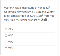 Vector A has a magnitude of 4.0 at 53°
counterclockwise from + x-axis and Vector
B has a magnitude of 5.0 at 1300 from + x-
axis. Find the scalar product of A•B.
O 7.50
O 4.50
O 9.00
O 2.25
