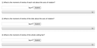 1) What is the moment of inertia of each rod about the axis of rotation?
kg-m2 Submit
2) What is the moment of inertia of the disk about the axis of rotation?
kg-m2 Submit
3) What is the moment of inertia of the whole ceiling fan?
kg-m2 Submit
**
