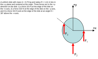 A uniform disk with mass m = 8.75 kg and radius R = 1.41 m lies in
the x-y plane and centered at the origin. Three forces act in the +y-
direction on the disk: 1) a force 315 N at the edge of the disk on
the +x-axis, 2) a force 315 N at the edge of the disk on the -y-axis,
and 3) a force 315 N acts at the edge of the disk at an angle 0 =
38° above the -x-axis.
+y
+x
F3
IF,
F2
