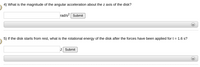 4) What is the magnitude of the angular acceleration about the z axis of the disk?
rad/s? Submit
5) If the disk starts from rest, what is the rotational energy of the disk after the forces have been applied fort = 1.6 s?
J Submit
