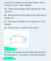 (i)In the RC charging circuit shown below whose
R=2kN, Vs=23 V and C=600µF
(a) What is the voltage at the capacitor at 1 time
constant.
b) What will be the time taken by the capacitor to
charge 10V.
c) How long it will take for the capacitor to fully
charge?
(d) Find the time constant of the circuit?
t-0
Vs
Ve
(ii) Draw a RC waveform and explain whose half of
the time period T=57,where is the time constant
