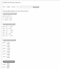 Simplify the following expression.
cot(
- x)sin(
- x)csc( – x) =
Preview
Some possible identities you may need are below.
Pythagorean identities
sin? 0 + cos? 0 = 1
1+ cot? 0 = csc² 0
1+ tan? 0 =
sec? 0
Even-odd identities
sin( – 0) = – sin 0
cos( - 0) = cos 0
tan(
0)
= - tan 0
cot( – 0)
= - cot 0
sec( - 0) = sec 0
csc( – 0) = – csc 0
Reciprocal identities
1
sin 0
csc(e
1
cos 0 =
sec(6)
tan 0 =
cot (0)
cot 0 =
tan(0)
1
sec e =
cos(0)
1
csc 0 =
sin(0)
Quotient identities
sin 0
tan 0 =
cos 0
cos 0
cot 0 =
sin e
