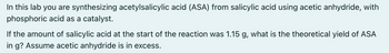 In this lab you are synthesizing acetylsalicylic acid (ASA) from salicylic acid using acetic anhydride, with
phosphoric acid as a catalyst.
If the amount of salicylic acid at the start of the reaction was 1.15 g, what is the theoretical yield of ASA
in g? Assume acetic anhydride is in excess.