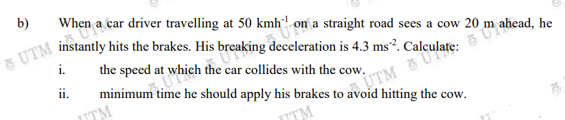 b)
When a car driver travelling at 50 kmh" on a straight road sees a cow 20 m
TM instantly hits the brakes. Hi
s breaking deceleration is 4.3 ms². Calculate:
i.
the speed
at which the car collides with the cow.
minimum time he should apply his brakes to avoid hitting the cow.
ii.
TM
7UTM
