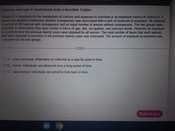 Determine what type of observational study is described. Explain.
Vitamin D is important for the metabolism of calcium and exposure to sunshine is an important source of vitamin D. A
researcher wanted to determine whether osteoperosis was associated with a lack of exposure to sunshine. He selected
a sample of 250 women with osteoperosis and an equal number of women without osteoperosis. The two groups were
matched; in other words they were similar in terms of age, diet, occupation, and exercise levels. Histories on exposure
to sunshine over the previous twenty years were obtained for all women. The total number of hours that each woman
had been exposed to sunshine in the previous twenty years was estimated. The amount of exposure to sunshine was
compared for the two groups.
ⒸA. cross-sectional; Information is collected at a specific point in time.
OB. cohort; Individuals are observed over a long period of time.
OC. case-control; Individuals are asked to look back in time
111317233
Submit quiz