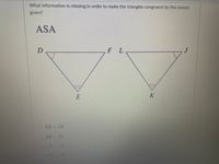 What information is missing in order to make the triangles congruent by the reason
given?
ASA
F L
E
K
O DE - JK
O DF JL
F /L
E /K
