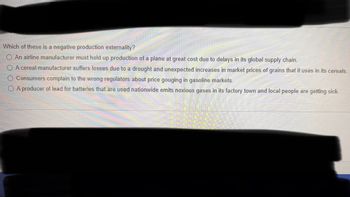 Which of these is a negative production externality?
An airline manufacturer must hold up production of a plane at great cost due to delays in its global supply chain.
A cereal manufacturer suffers losses due to a drought and unexpected increases in market prices of grains that it uses in its cereals.
O Consumers complain to the wrong regulators about price gouging in gasoline markets.
A producer of lead for batteries that are used nationwide emits noxious gases in its factory town and local people are getting sick.
Thch Save