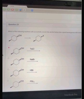 - A
Question 23
Which of the following reactions will successfully convert the alcohol below into a good leaving group with stere
OH
X
OH
OH
OH
он
TsCl
NaBr
HBr
PBr3
MacBook Pro