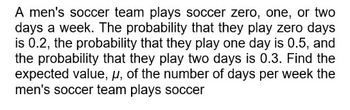 A men's soccer team plays soccer zero, one, or two
days a week. The probability that they play zero days
is 0.2, the probability that they play one day is 0.5, and
the probability that they play two days is 0.3. Find the
expected value, u, of the number of days per week the
men's soccer team plays soccer