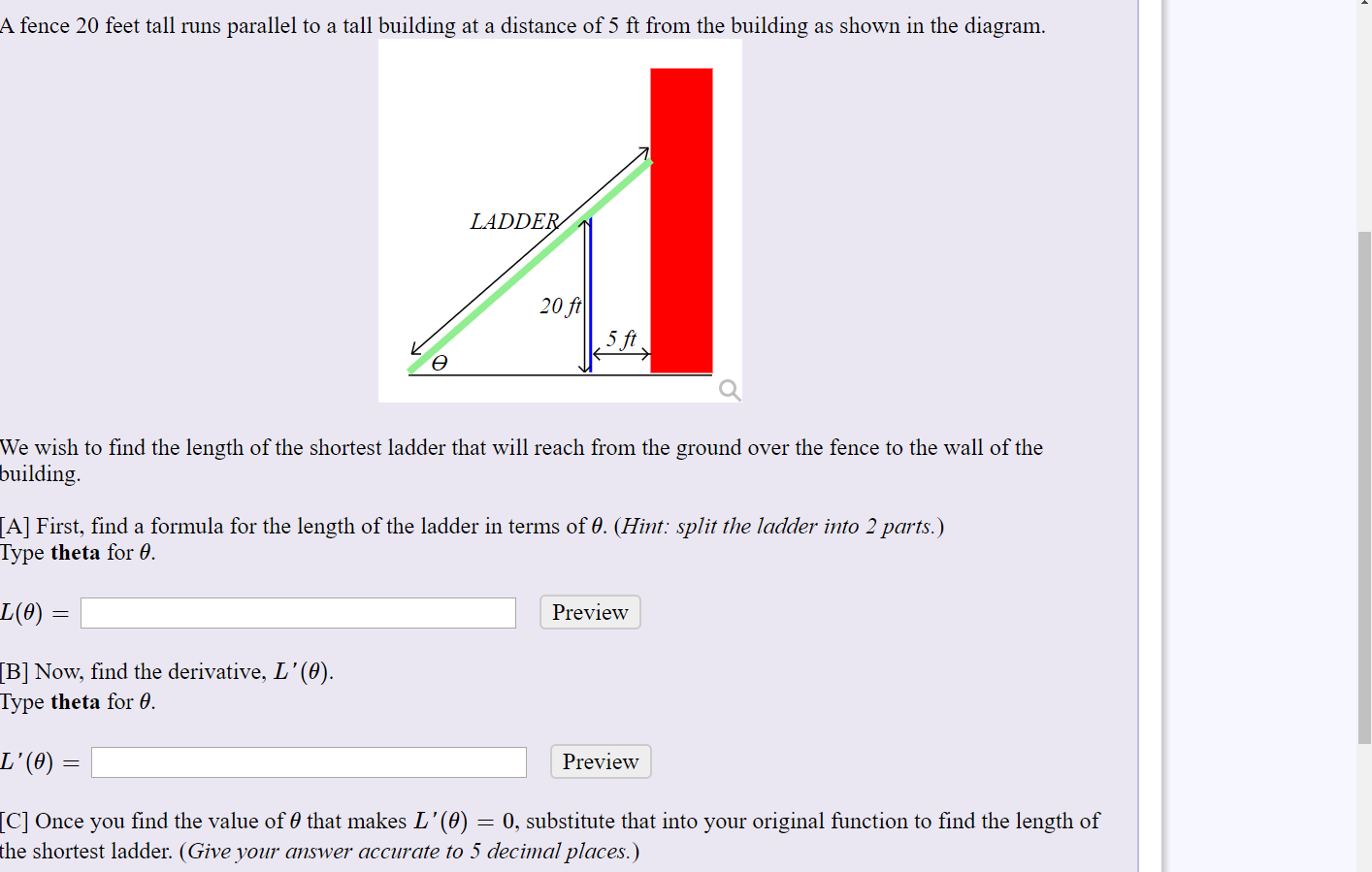 A fence 20 feet tall runs parallel to a tall building at a distance of 5 ft from the building as shown in the diagram.
LADDER
20 ft
5 ft
Ө
We wish to find the length of the shortest ladder that will reach from the ground over the fence to the wall of the
building.
[A] First, find a formula for the length of the ladder in terms of 0. (Hint: split the ladder into 2 parts.)
Type theta for 0.
L(0) =
Preview
[B] Now, find the derivative, L'(0).
Type theta for 0.
L'(0)
Preview
[C] Once you find the value of 0 that makes L'(0)
the shortest ladder. (Give your answer accurate to 5 decimal places.)
= 0, substitute that into your original function to find the length of
