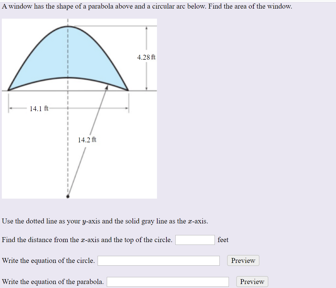 A window has the shape of a parabola above and a circular arc below. Find the area of the window.
4.28 ft
14.1 ft
14.2 ft
Use the dotted line as your y-axis and the solid gray line as the x-axis.
Find the distance from the x-axis and the top of the circle.
feet
Preview
Write the equation of the circle.
Write the equation of the parabola.
Preview
