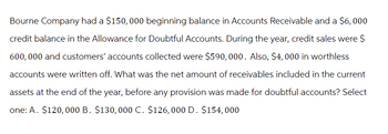 Bourne Company had a $150,000 beginning balance in Accounts Receivable and a $6,000
credit balance in the Allowance for Doubtful Accounts. During the year, credit sales were $
600,000 and customers' accounts collected were $590, 000. Also, $4,000 in worthless
accounts were written off. What was the net amount of receivables included in the current
assets at the end of the year, before any provision was made for doubtful accounts? Select
one: A. $120,000 B. $130, 000 C. $126,000 D. $154,000